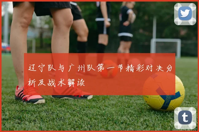辽宁队与广州队第一节精彩对决分析及战术解读
