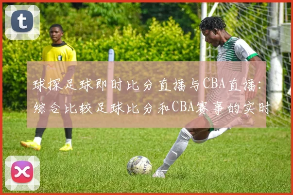 球探足球即时比分直播与CBA直播：综合比较足球比分和CBA赛事的实时更新