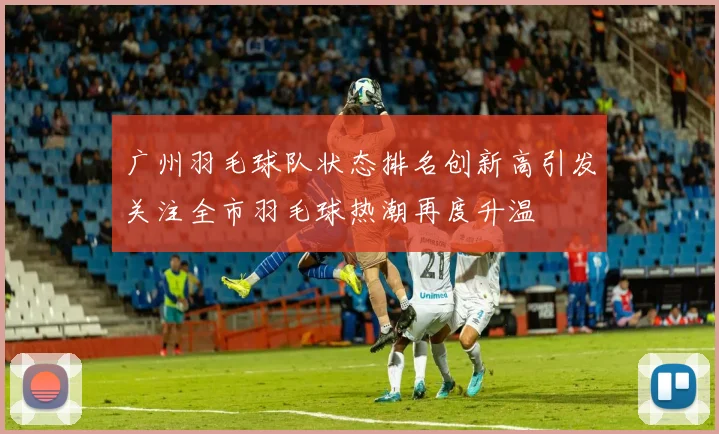 广州羽毛球队状态排名创新高引发关注全市羽毛球热潮再度升温