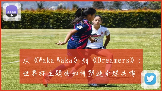从《Waka Waka》到《Dreamers》：世界杯主题曲如何塑造全球共鸣