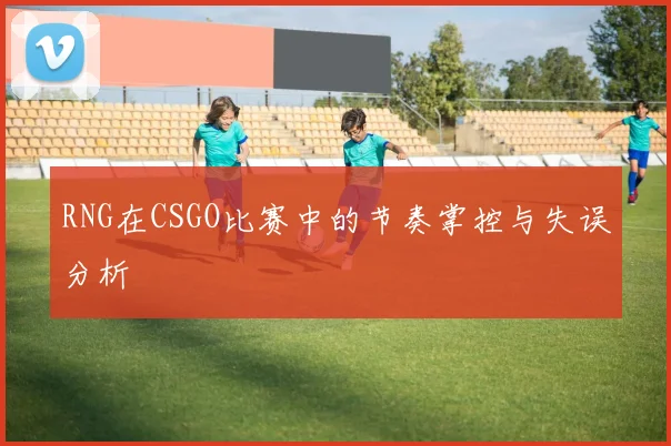 RNG在CSGO比赛中的节奏掌控与失误分析