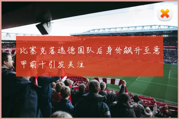 比塞克落选德国队后身价飙升至意甲前十引发关注