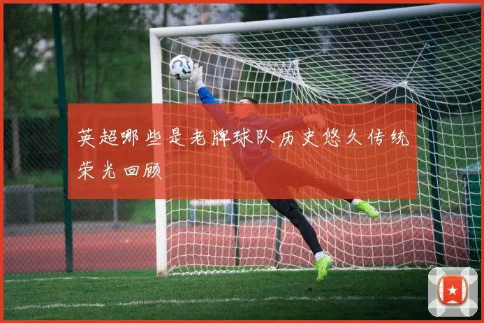 英超哪些是老牌球队历史悠久传统荣光回顾