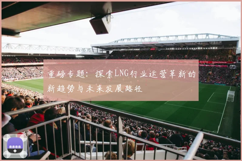 重磅专题：探索LNG行业运营革新的新趋势与未来发展路径