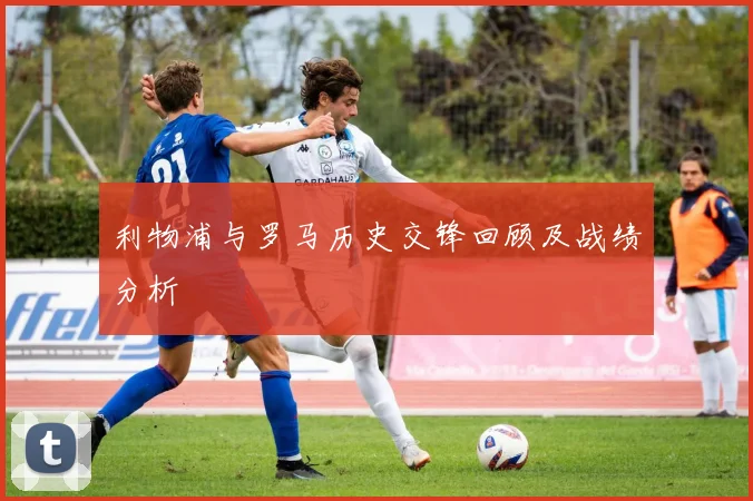 利物浦与罗马历史交锋回顾及战绩分析