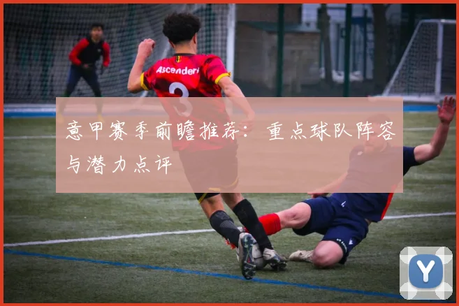 意甲赛季前瞻推荐：重点球队阵容与潜力点评