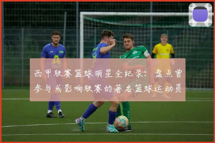 西甲联赛篮球明星全纪录：盘点曾参与或影响联赛的著名篮球运动员