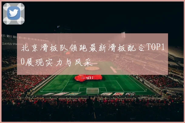 北京滑板队领跑最新滑板配合TOP10展现实力与风采