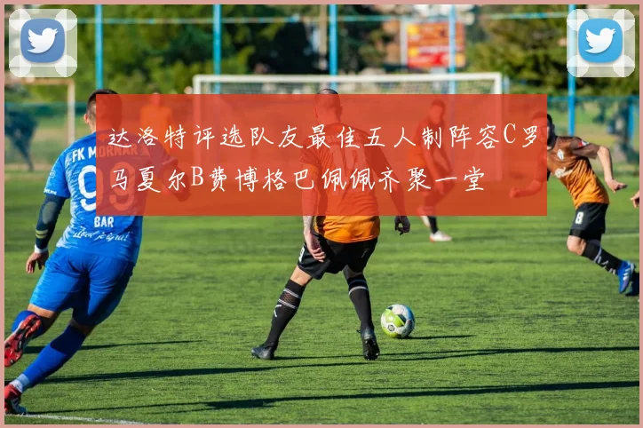 达洛特评选队友最佳五人制阵容C罗马夏尔B费博格巴佩佩齐聚一堂