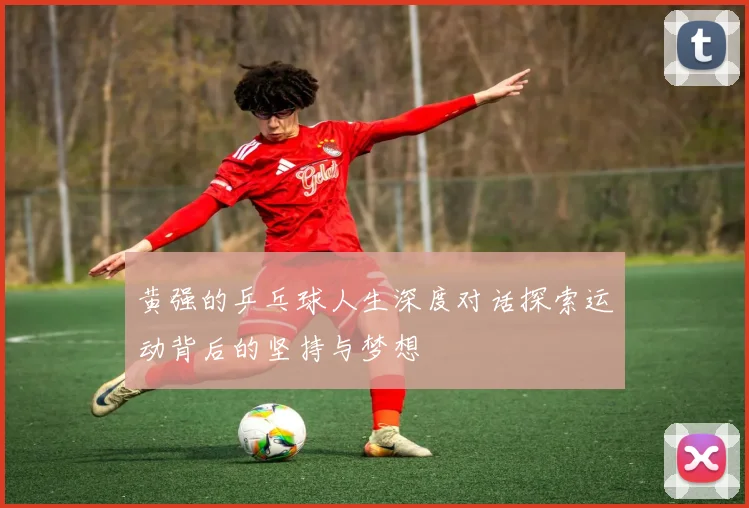 黄强的乒乓球人生深度对话探索运动背后的坚持与梦想
